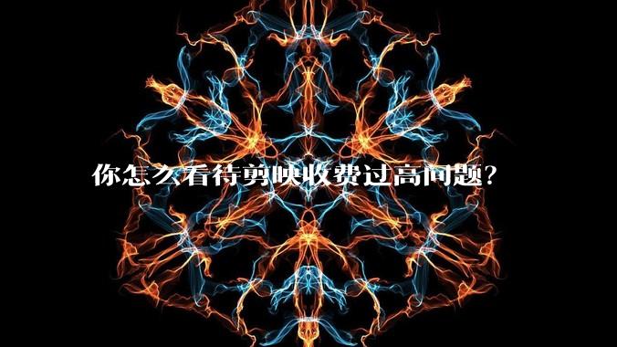 你怎么看待剪映收费过高问题？