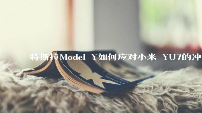 特斯拉Model Y如何应对小米 YU7的冲击？