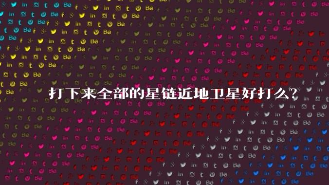 打下来全部的星链近地卫星好打么？