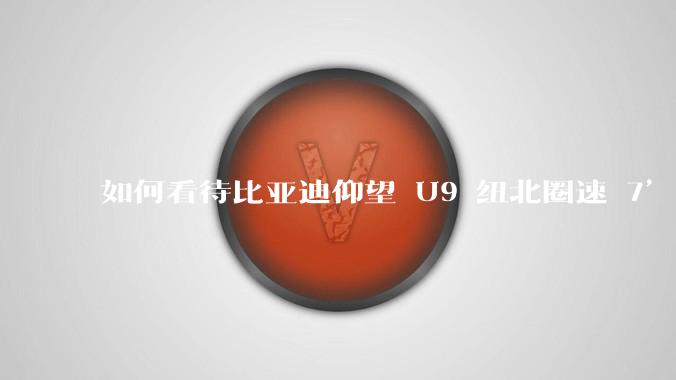 如何看待比亚迪仰望 U9 纽北圈速 7’17’’900纽北官方认证争议?