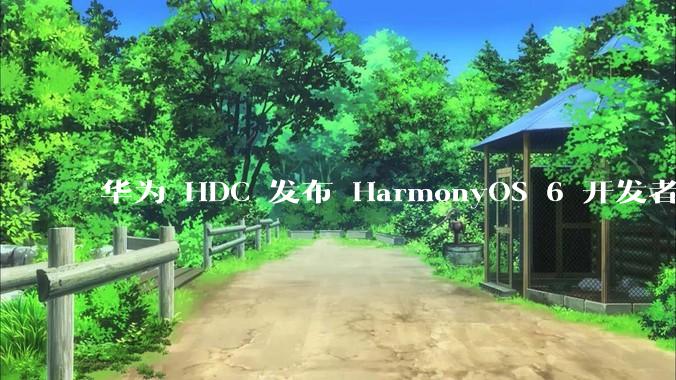 华为 HDC 发布 HarmonyOS 6 开发者 beta 版对应用开发者和鸿蒙生态有哪些影响？