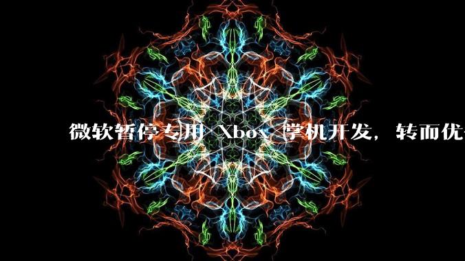 微软暂停专用 Xbox 掌机开发，转而优化 Windows 11 的掌机游戏体验，这背后原因有哪些？