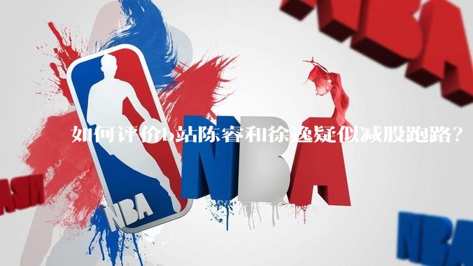 如何评价b站陈睿和徐逸疑似减股跑路？